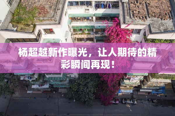 杨超越新作曝光，让人期待的精彩瞬间再现！