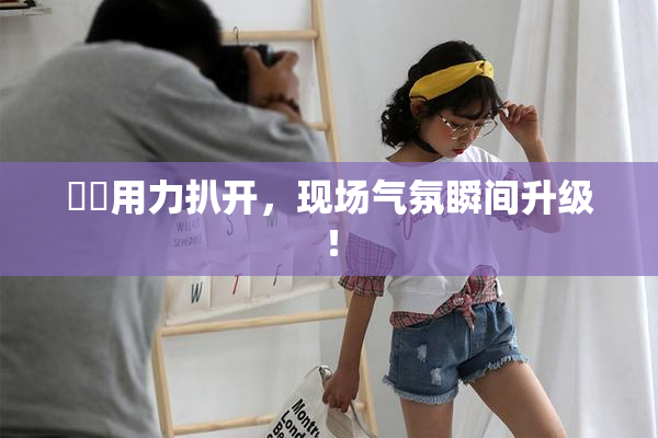妺妺用力扒开，现场气氛瞬间升级！
