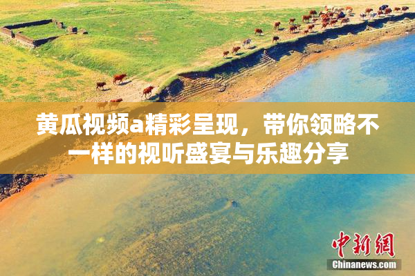 黄瓜视频a精彩呈现，带你领略不一样的视听盛宴与乐趣分享