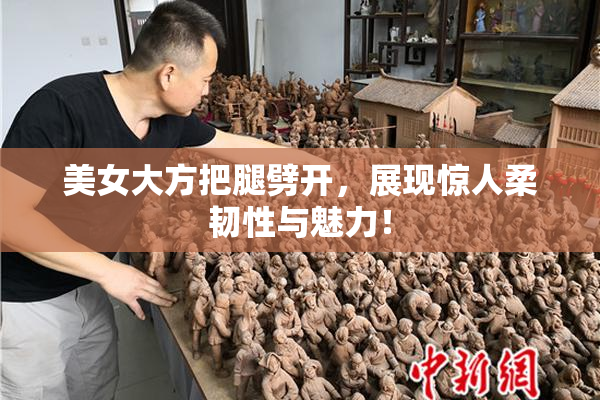 美女大方把腿劈开，展现惊人柔韧性与魅力！