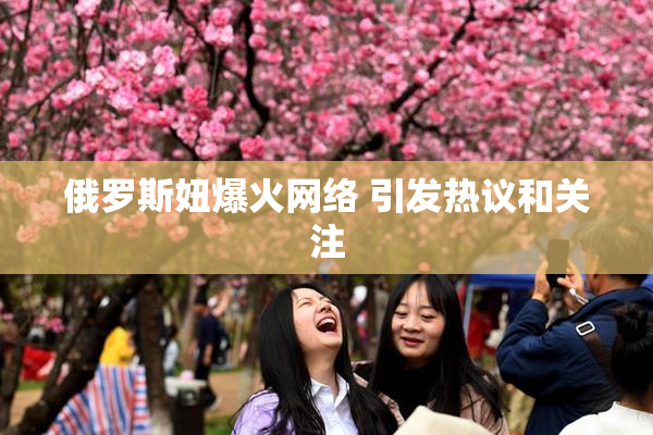 俄罗斯妞爆火网络 引发热议和关注