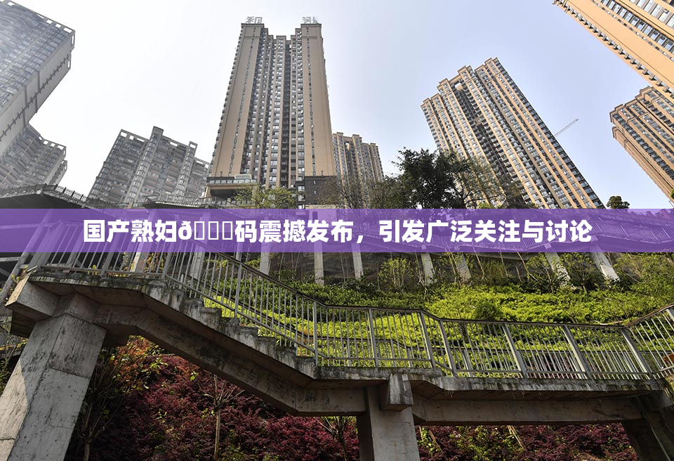 国产熟妇🈚码震撼发布，引发广泛关注与讨论