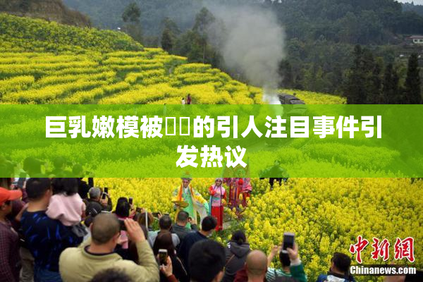 巨乳嫩模被❌‌的引人注目事件引发热议