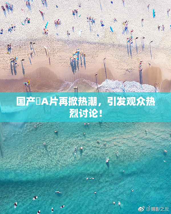 国产婬A片再掀热潮，引发观众热烈讨论！