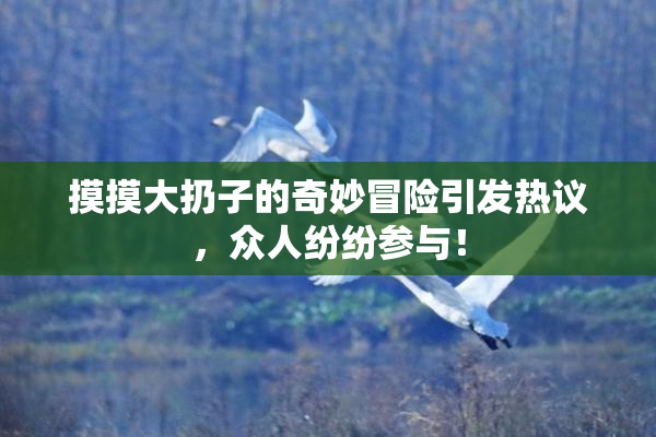 摸摸大扔子的奇妙冒险引发热议，众人纷纷参与！
