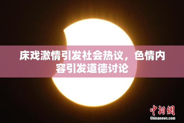 床戏激情引发社会热议，色情内容引发道德讨论