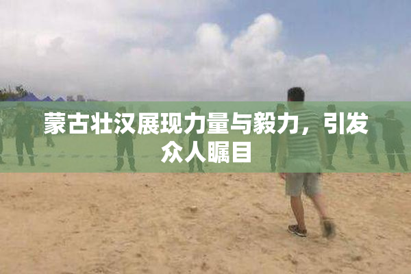 蒙古壮汉展现力量与毅力，引发众人瞩目