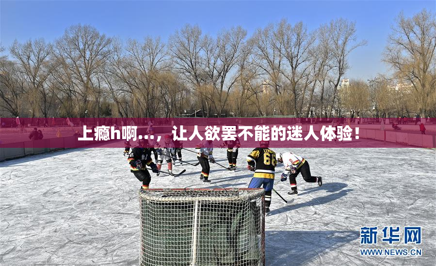 上瘾h啊…，让人欲罢不能的迷人体验！