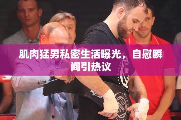 肌肉猛男私密生活曝光，自慰瞬间引热议