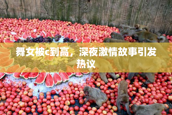 舞女被c到高，深夜激情故事引发热议