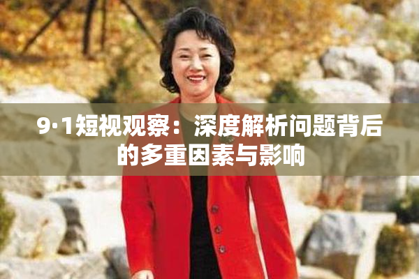 9·1短视观察：深度解析问题背后的多重因素与影响