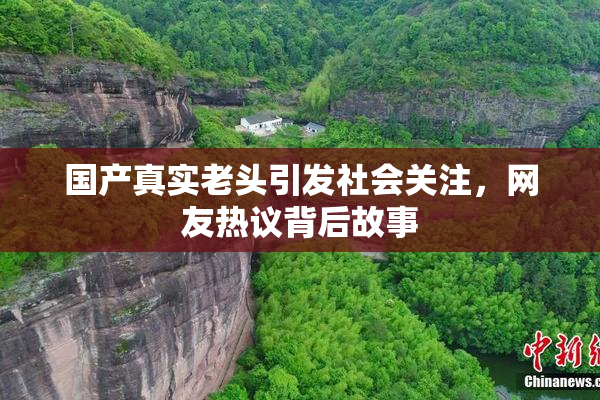 国产真实老头引发社会关注，网友热议背后故事