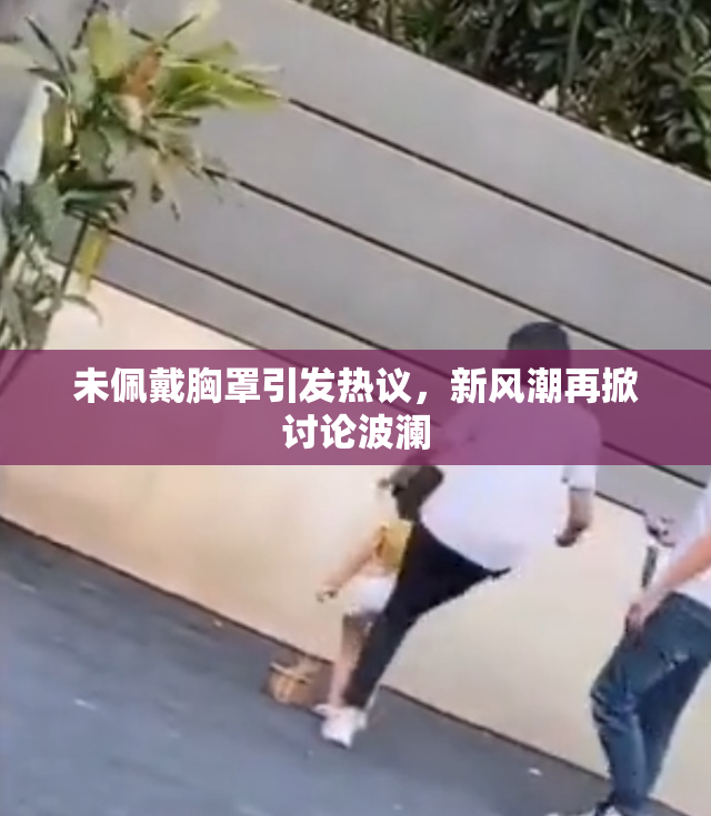未佩戴胸罩引发热议，新风潮再掀讨论波澜
