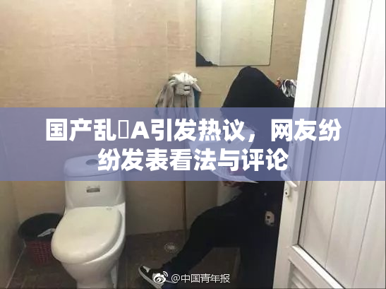 国产乱婬A引发热议，网友纷纷发表看法与评论