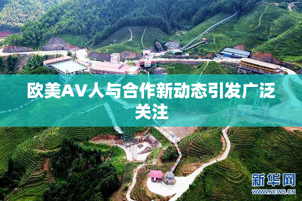 欧美AV人与合作新动态引发广泛关注