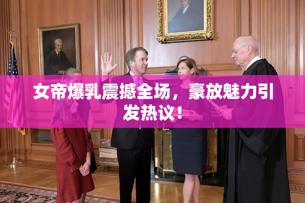 女帝爆乳震撼全场，豪放魅力引发热议！
