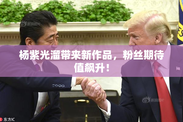 杨紫光溜带来新作品，粉丝期待值飙升！