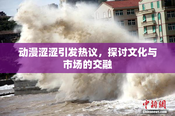 动漫涩涩引发热议，探讨文化与市场的交融