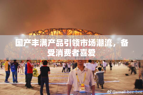 国产丰满产品引领市场潮流，备受消费者喜爱