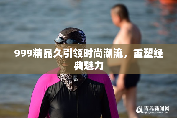 999精品久引领时尚潮流，重塑经典魅力