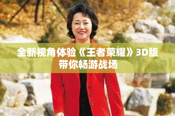 全新视角体验《王者荣耀》3D版带你畅游战场