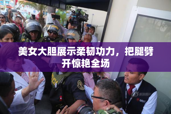美女大胆展示柔韧功力，把腿劈开惊艳全场