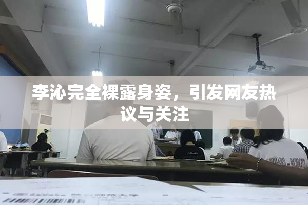 李沁完全裸露身姿，引发网友热议与关注