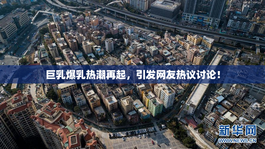 巨乳爆乳热潮再起，引发网友热议讨论！