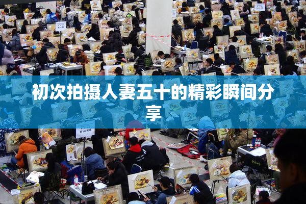 初次拍摄人妻五十的精彩瞬间分享