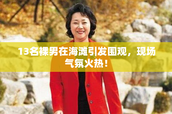 13名裸男在海滩引发围观，现场气氛火热！