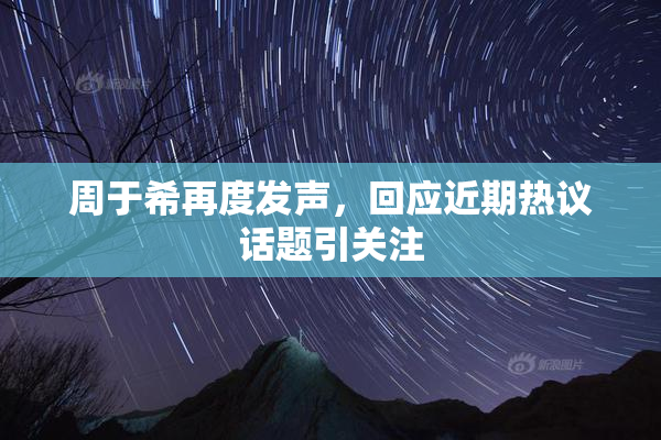 周于希再度发声，回应近期热议话题引关注