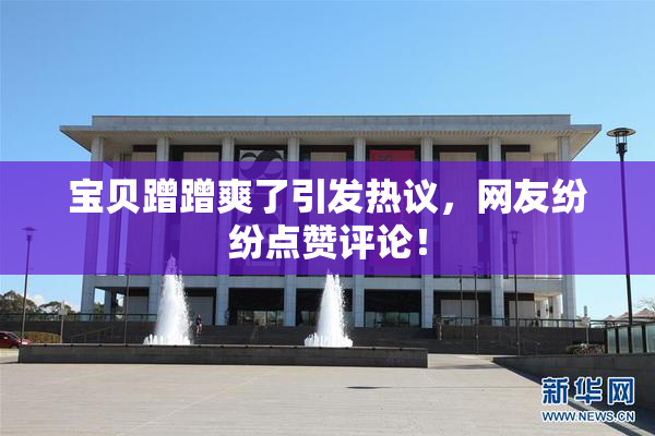 宝贝蹭蹭爽了引发热议，网友纷纷点赞评论！