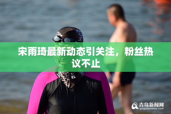 宋雨琦最新动态引关注，粉丝热议不止