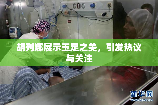 胡列娜展示玉足之美，引发热议与关注