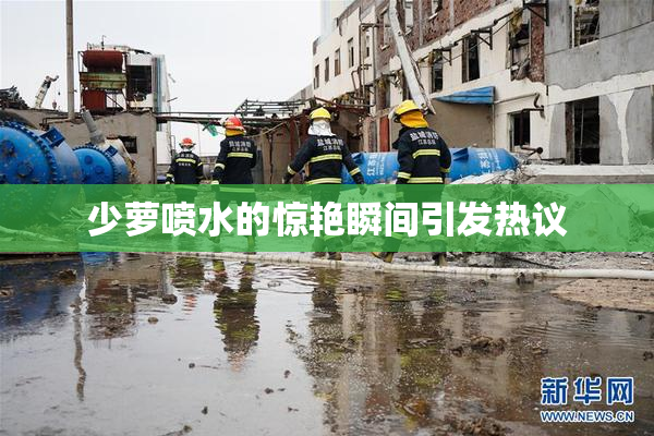 少萝喷水的惊艳瞬间引发热议