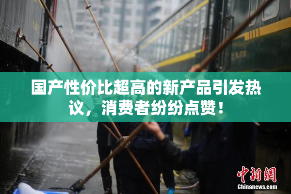 国产性价比超高的新产品引发热议，消费者纷纷点赞！