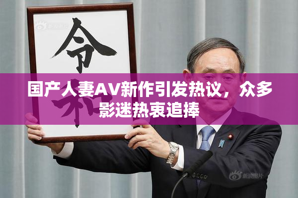 国产人妻AV新作引发热议，众多影迷热衷追捧