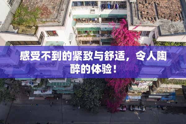 感受不到的紧致与舒适，令人陶醉的体验！