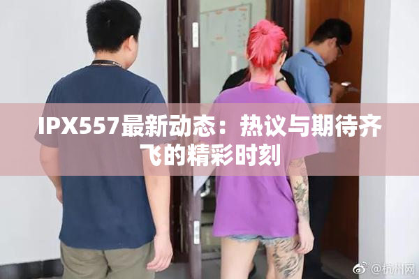 IPX557最新动态：热议与期待齐飞的精彩时刻