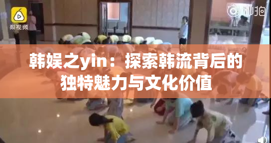 韩娱之yin：探索韩流背后的独特魅力与文化价值