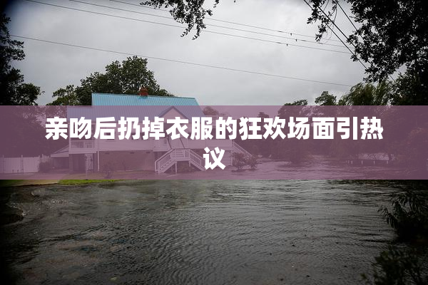 亲吻后扔掉衣服的狂欢场面引热议