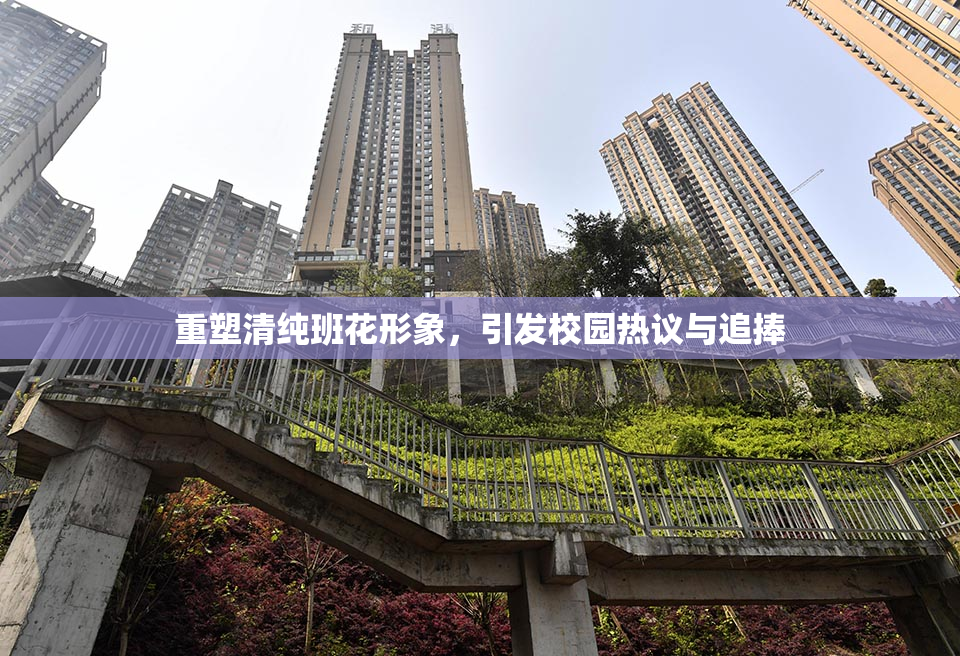 重塑清纯班花形象，引发校园热议与追捧