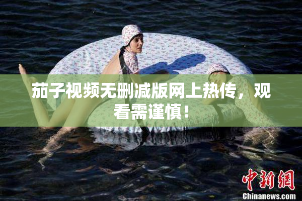茄子视频无删减版网上热传，观看需谨慎！