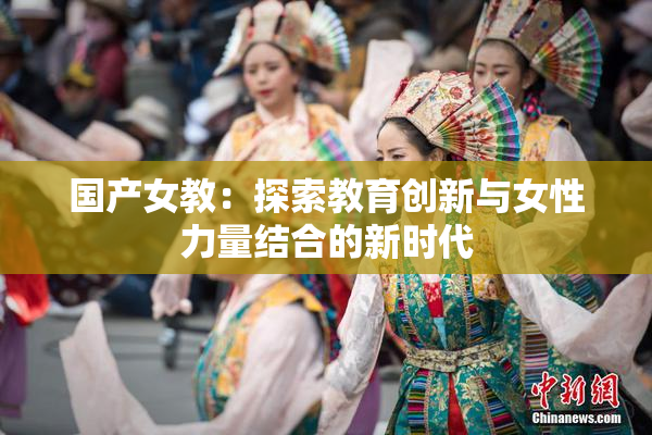 国产女教：探索教育创新与女性力量结合的新时代