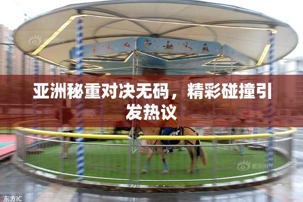 亚洲秘重对决无码，精彩碰撞引发热议