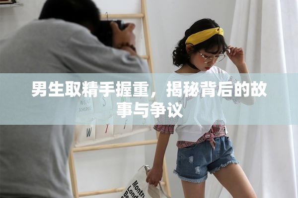 男生取精手握重，揭秘背后的故事与争议