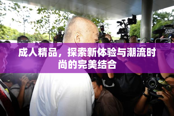 成人精品，探索新体验与潮流时尚的完美结合