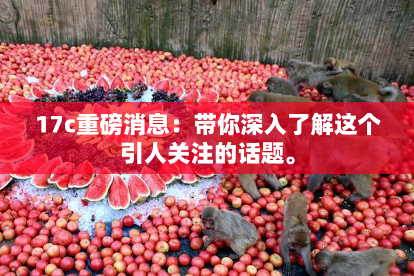 17c重磅消息：带你深入了解这个引人关注的话题。