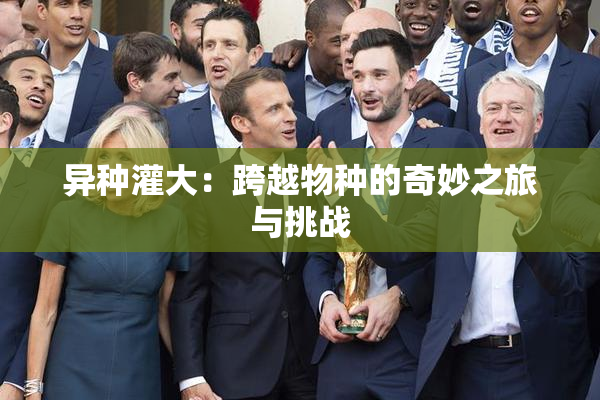 异种灌大：跨越物种的奇妙之旅与挑战