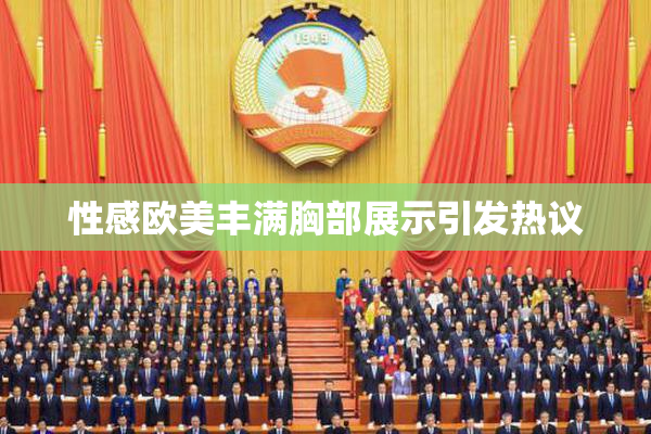性感欧美丰满胸部展示引发热议